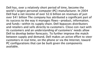 Dell has, over a relatively short period of time, become the
world’s largest personal computer (PC) manufacturer. In 2004
Dell had a net income of over $2.6 billion on revenues of just
over $41 billion The company has attributed a significant part of
its success to the way it manages flows—product, information,
and funds—within its supply chain. Dell bypasses distributors
and retailers and sells directly to customers. Close con-tact with
its customers and an understanding of customers’ needs allow
Dell to develop better forecasts. To further improve the match
between supply and demand, Dell makes an active effort to steer
customers in real time, on the phone or via the Internet, toward
PC configurations that can be built given the components
available.
 