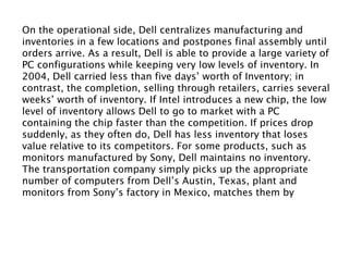 On the operational side, Dell centralizes manufacturing and
inventories in a few locations and postpones final assembly until
orders arrive. As a result, Dell is able to provide a large variety of
PC configurations while keeping very low levels of inventory. In
2004, Dell carried less than five days’ worth of Inventory; in
contrast, the completion, selling through retailers, carries several
weeks’ worth of inventory. If Intel introduces a new chip, the low
level of inventory allows Dell to go to market with a PC
containing the chip faster than the competition. If prices drop
suddenly, as they often do, Dell has less inventory that loses
value relative to its competitors. For some products, such as
monitors manufactured by Sony, Dell maintains no inventory.
The transportation company simply picks up the appropriate
number of computers from Dell’s Austin, Texas, plant and
monitors from Sony’s factory in Mexico, matches them by
customer order, and delivers them to the customers. This
procedure allows Dell to save time and money associated with
the extra handling of monitors.
 