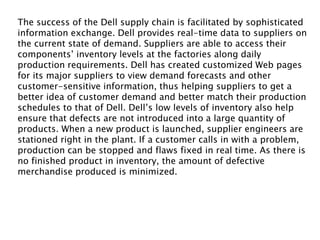 The success of the Dell supply chain is facilitated by sophisticated
information exchange. Dell provides real-time data to suppliers on
the current state of demand. Suppliers are able to access their
components’ inventory levels at the factories along daily
production requirements. Dell has created customized Web pages
for its major suppliers to view demand forecasts and other
customer-sensitive information, thus helping suppliers to get a
better idea of customer demand and better match their production
schedules to that of Dell. Dell’s low levels of inventory also help
ensure that defects are not introduced into a large quantity of
products. When a new product is launched, supplier engineers are
stationed right in the plant. If a customer calls in with a problem,
production can be stopped and flaws fixed in real time. As there is
no finished product in inventory, the amount of defective
merchandise produced is minimized.
 
