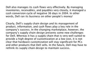 Dell also manages its cash flows very effectively. By managing
inventories, receivables, and payables very closely, it managed a
cash conversion cycle of negative 36 days in 2004. In other
words, Dell ran its business on other people’s money!
Clearly, Dell’s supply chain design and its management of
product, information, and cash flows play a key role in the
company’s success. In the changing marketplace, however, the
company’s supply chain design presents some new challenges
for Dell. Whereas it has a supply chain that is very well suited to
provide a high degree of customization at a low cost, it is not
clear that hardware customization will stay significant for PCs
and other products that Dell sells. In the future, Dell may have to
rethink its supply chain design to maintain success.
 