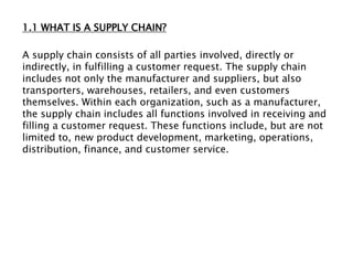 1.1 WHAT IS A SUPPLY CHAIN?
A supply chain consists of all parties involved, directly or
indirectly, in fulfilling a customer request. The supply chain
includes not only the manufacturer and suppliers, but also
transporters, warehouses, retailers, and even customers
themselves. Within each organization, such as a manufacturer,
the supply chain includes all functions involved in receiving and
filling a customer request. These functions include, but are not
limited to, new product development, marketing, operations,
distribution, finance, and customer service.
 