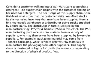 Consider a customer walking into a Wal-Mart store to purchase
detergent. The supply chain begins with the customer and his or
her need for detergent. The next stage of this supply chain is the
Wal-Mart retail store that the customer visits. Wal-Mart stocks
its shelves using inventory that may have been supplied from a
finished-goods warehouse or a distributor using trucks supplied
by a third party. The distributor in turn is stocked by the
manufacturer (say, Proctor & Gamble [P&G] in this case). The P&G
manufacturing plant receives raw material from a variety of
suppliers, who may themselves have been supplied by lower-tier
suppliers. For example, packaging material may come from
Tenneco packaging, while Tenneco receives raw materials to
manufacture the packaging from other suppliers. This supply
chain is illustrated in Figure 1-1, with the arrows corresponding
to the direction of physical product flow.
 