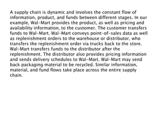 A supply chain is dynamic and involves the constant flow of
information, product, and funds between different stages. In our
example, Wal-Mart provides the product, as well as pricing and
availability information, to the customer. The customer transfers
funds to Wal-Mart. Wal-Mart conveys point-of-sales data as well
as replenishment orders to the warehouse or distributor, who
transfers the replenishment order via trucks back to the store.
Wal-Mart transfers funds to the distributor after the
replenishment. The distributor also provides pricing information
and sends delivery schedules to Wal-Mart. Wal-Mart may send
back packaging material to be recycled. Similar information,
material, and fund flows take place across the entire supply
chain.
 