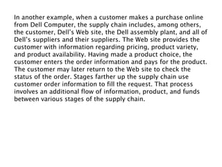 In another example, when a customer makes a purchase online
from Dell Computer, the supply chain includes, among others,
the customer, Dell’s Web site, the Dell assembly plant, and all of
Dell’s suppliers and their suppliers. The Web site provides the
customer with information regarding pricing, product variety,
and product availability. Having made a product choice, the
customer enters the order information and pays for the product.
The customer may later return to the Web site to check the
status of the order. Stages farther up the supply chain use
customer order information to fill the request. That process
involves an additional flow of information, product, and funds
between various stages of the supply chain.
 