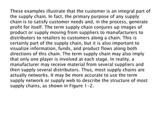 These examples illustrate that the customer is an integral part of
the supply chain. In fact, the primary purpose of any supply
chain is to satisfy customer needs and, in the process, generate
profit for itself. The term supply chain conjures up images of
product or supply moving from suppliers to manufacturers to
distributors to retailers to customers along a chain. This is
certainly part of the supply chain, but it is also important to
visualize information, funds, and product flows along both
directions of this chain. The term supply chain may also imply
that only one player is involved at each stage. In reality, a
manufacturer may receive material from several suppliers and
then supply several distributors. Thus, most supply chains are
actually networks. It may be more accurate to use the term
supply network or supply web to describe the structure of most
supply chains, as shown in Figure 1-2.
 