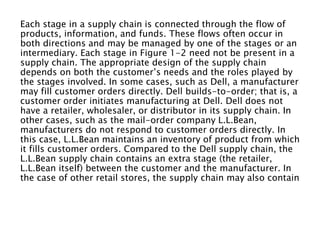 Each stage in a supply chain is connected through the flow of
products, information, and funds. These flows often occur in
both directions and may be managed by one of the stages or an
intermediary. Each stage in Figure 1-2 need not be present in a
supply chain. The appropriate design of the supply chain
depends on both the customer’s needs and the roles played by
the stages involved. In some cases, such as Dell, a manufacturer
may fill customer orders directly. Dell builds-to-order; that is, a
customer order initiates manufacturing at Dell. Dell does not
have a retailer, wholesaler, or distributor in its supply chain. In
other cases, such as the mail-order company L.L.Bean,
manufacturers do not respond to customer orders directly. In
this case, L.L.Bean maintains an inventory of product from which
it fills customer orders. Compared to the Dell supply chain, the
L.L.Bean supply chain contains an extra stage (the retailer,
L.L.Bean itself) between the customer and the manufacturer. In
the case of other retail stores, the supply chain may also contain
a wholesaler or distributor between the store and the
manufacturer.
 