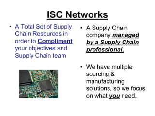 ISC Networks
• A Total Set of Supply   • A Supply Chain
  Chain Resources in        company managed
  order to Compliment       by a Supply Chain
  your objectives and       professional.
  Supply Chain team
                          • We have multiple
                            sourcing &
                            manufacturing
                            solutions, so we focus
                            on what you need.
 