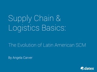 SUPPLY CHAIN &
LOGISTICS
BASICS:
THE EVOLUTION
OF LATIN
AMERICAN SCM
BY: ANGELA CARVER
 
