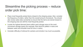 Streamline the picking process – reduce
order pick time:
 Place most frequently picked items closest to the shipping areas. Also, consider
the frequency of orders, rather than the overall amount of products. You should
also review sales data constantly to ensure that the items are stored closest to
the shipping area are still the most frequently picked.
 Locate the highest-demand items within each storage area on the most
convenient storage space (for example: floor level for pallets in racks and
between waist and shoulder level for bins in racks).
 Consider difficulty of retrieval for workers and shorten it as much as possible.
 