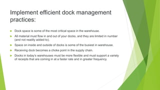 Implement efficient dock management
practices:
 Dock space is some of the most critical space in the warehouse.
 All material must flow in and out of your docks, and they are limited in number
(and not readily added to).
 Space on inside and outside of docks is some of the busiest in warehouse.
 Receiving dock becomes a choke point in the supply chain.
 Docks in today’s warehouses must be more flexible and must support a variety
of receipts that are coming in at a faster rate and in greater frequency.
 