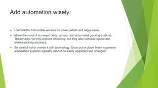 Add automation wisely:
 Use forklifts that enable workers to move pallets and larger items.
 Make the most of conveyor belts, sorters, and automated packing stations.
These tools not only improve efficiency, but they also increase speed and
ensure picking accuracy.
 Be careful not to overdo it with technology. Once put in place these expensive
automation systems typically cannot be easily upgraded and changed.
 