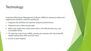 Technology:
Implement Warehouse Management Software (WMS) to sequence orders and
organize the workflow inside the warehouse:
 Organize the workflow and optimize sequence performance.
 Sequence your orders by pick path
 Batch pick single lines, same-zone orders, and difficult picks (e.g. non-
conveyable items).
 To make the most of your WMS, provide your workers with hand-held RF
readers telling them what and how many
 to pick at each location.
 
