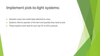Implement pick-to-light systems:
 Operator scans bar-coded label attached to a box.
 Systems informs operator of the item and quantity they need to pick.
 These systems work best for your top 5% to 20% products.
 