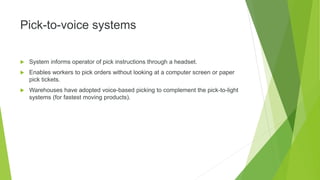 Pick-to-voice systems
 System informs operator of pick instructions through a headset.
 Enables workers to pick orders without looking at a computer screen or paper
pick tickets.
 Warehouses have adopted voice-based picking to complement the pick-to-light
systems (for fastest moving products).
 