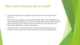 How much inventory do we need?
 One of the things that can happen is that demand is not always what we
think it is.
 Let's assume our products are flying off the shelf rather than selling 20 units
worth of product everyday, we sell 25. What does that mean in detail? We still
get our 200 units every 10 days. We also are selling 25 units per day. That
means after eight days, we have nothing left.
 For that reason, we hold Safety Stock and how much Safety Stock do we
need? 25 units per day over 2 days means 50 units worth of Safety Stock.
 