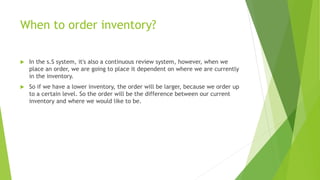 When to order inventory?
 In the s.S system, it's also a continuous review system, however, when we
place an order, we are going to place it dependent on where we are currently
in the inventory.
 So if we have a lower inventory, the order will be larger, because we order up
to a certain level. So the order will be the difference between our current
inventory and where we would like to be.
 