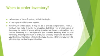 When to order inventory?
 Advantages of the s.Q system, is that it's simple,
 it's very predictable for our supplier.
 However, in certain cases, it may not be as precise and proficient. The s.S
method, may make it harder for a supplier, but it is a very precise system of
inventory. No matter if you're selling strawberries, flowers, microchips, cars,
or cats, inventory is a critical piece of your business. Knowing when to order
inventory, knowing how much to order, is a critically important decision for
your business. No matter which method you choose, either way you have to
pick the right method in your situation.
 