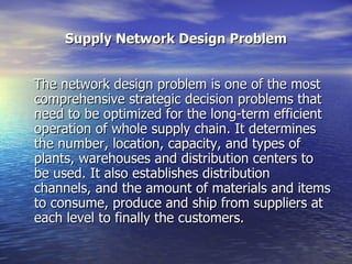 Supply Network Design Problem The network design problem is one of the most comprehensive strategic decision problems that need to be optimized for the long-term efficient operation of whole supply chain. It determines the number, location, capacity, and types of plants, warehouses and distribution centers to be used. It also establishes distribution channels, and the amount of materials and items to consume, produce and ship from suppliers at each level to finally the customers.  
