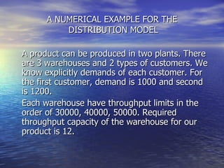 A NUMERICAL EXAMPLE FOR THE  DISTRIBUTION MODEL A product can be produced in two plants. There are 3 warehouses and 2 types of customers. We know explicitly demands of each customer. For the first customer, demand is 1000 and second is 1200.  Each warehouse have throughput limits in the order of 30000, 40000, 50000. Required throughput capacity of the warehouse for our product is 12. 