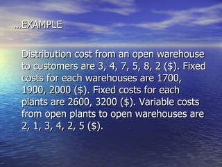 … EXAMPLE Distribution cost from an open warehouse to customers are 3, 4, 7, 5, 8, 2 ($). Fixed costs for each warehouses are 1700, 1900, 2000 ($). Fixed costs for each plants are 2600, 3200 ($). Variable costs from open plants to open warehouses are 2, 1, 3, 4, 2, 5 ($).  