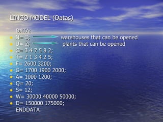 LINGO MODEL (Datas) DATA: N= 3;  warehouses that can be opened U= 2;  plants that can be opened C= 3 4 7 5 8 2; T= 2 1 3 4 2 5; F= 2600 3200; G= 1700 1900 2000; A= 1000 1200; Q= 20; S= 12; W= 30000 40000 50000; D= 150000 175000;  ENDDATA 