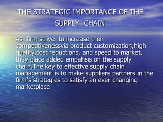 THE STRATEGIC IMPORTANCE OF THE  SUPPLY  CHAIN   As  firm strive  to increase their competitivenessvia product customization,high quality,cost reductions, and speed to market, they place added empahsis on the supply chain.The key to effective supply chain management is to make suppliers partners in the firm‘s strategies to satisfy an ever changing  marketplace  