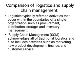 Comparison of logistics and supply
chain management:
•
•
Logistics typically refers to activities that
occur within the boundaries of a single
organization such as procurement,
distribution, storage, and inventory
management.
Supply Chain Management (SCM)
acknowledges all of traditional logistics and
also includes activities such as marketing,
new product development, ﬁnance, and
customer service.
 
