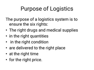 Purpose of Logistics
•
•
•
•
•
•
The purpose of a logistics system is to
ensure the six rights:
The right drugs and medical supplies
in the right quantities
in the right condition
are delivered to the right place
at the right time
for the right price.
 