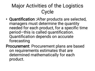 Major Activities of the Logistics
Cycle
• Quantiﬁcation :After products are selected,
managers must determine the quantity
needed for each product, for a speciﬁc time
period—this is called quantiﬁcation.
Quantiﬁcation depends on accurate
forecasting
Procurement: Procurement plans are based
on requirements estimates that are
determined mathematically for each
product.
 
