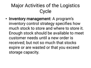 Major Activities of the Logistics
Cycle
• Inventory management: A program’s
inventory control strategy speciﬁes how
much stock to store and where to store it.
Enough stock should be available to meet
customer needs until a new order is
received; but not so much that stocks
expire or are wasted or that you exceed
storage capacity.
 