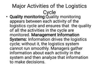 Major Activities of the Logistics
Cycle
• Quality monitoring:Quality monitoring
appears between each activity of the
logistics cycle and ensures that the quality
of all the activities in the cycle are
monitored. Management Information
Systems: Information drives the logistics
cycle; without it, the logistics system
cannot run smoothly. Managers gather
information about each activity in the
system and then analyze that information
to make decisions.
 