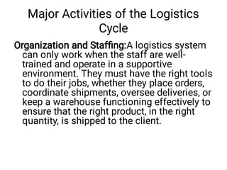 Major Activities of the Logistics
Cycle
Organization and Stafﬁng:A logistics system
can only work when the staff are well-
trained and operate in a supportive
environment. They must have the right tools
to do their jobs, whether they place orders,
coordinate shipments, oversee deliveries, or
keep a warehouse functioning effectively to
ensure that the right product, in the right
quantity, is shipped to the client.
 