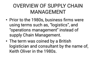 OVERVIEW OF SUPPLY CHAIN
MANAGEMENT
•
•
Prior to the 1980s, business ﬁrms were
using terms such as, “logistics”, and
“operations management” instead of
supply Chain Management.
The term was coined by a British
logistician and consultant by the name of,
Keith Oliver in the 1980s.
 
 