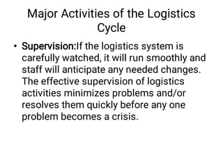 Major Activities of the Logistics
Cycle
• Supervision:If the logistics system is
carefully watched, it will run smoothly and
staff will anticipate any needed changes.
The effective supervision of logistics
activities minimizes problems and/or
resolves them quickly before any one
problem becomes a crisis.
 