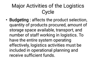 Major Activities of the Logistics
Cycle
• Budgeting : affects the product selection,
quantity of products procured, amount of
storage space available, transport, and
number of staff working in logistics. To
have the entire system operating
effectively, logistics activities must be
included in operational planning and
receive sufﬁcient funds.
 