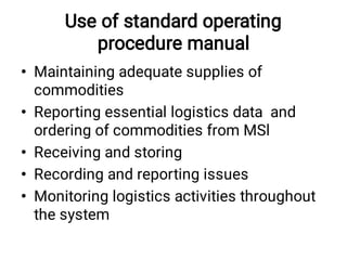 Use of standard operating
procedure manual
•
•
•
•
•
Maintaining adequate supplies of
commodities
Reporting essential logistics data and
ordering of commodities from MSl
Receiving and storing
Recording and reporting issues
Monitoring logistics activities throughout
the system
 
