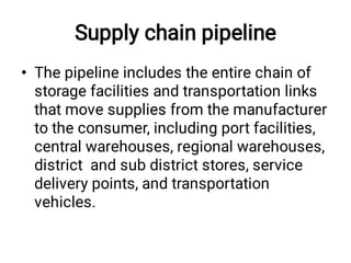 Supply chain pipeline
• The pipeline includes the entire chain of
storage facilities and transportation links
that move supplies from the manufacturer
to the consumer, including port facilities,
central warehouses, regional warehouses,
district and sub district stores, service
delivery points, and transportation
vehicles.
 