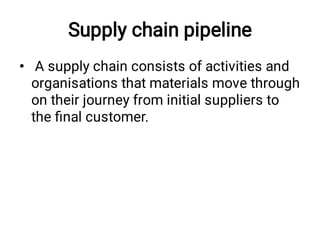 Supply chain pipeline
• A supply chain consists of activities and
organisations that materials move through
on their journey from initial suppliers to
the ﬁnal customer.
 