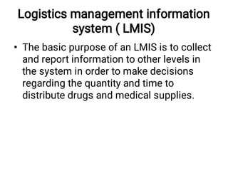 Logistics management information
system ( LMIS)
• The basic purpose of an LMIS is to collect
and report information to other levels in
the system in order to make decisions
regarding the quantity and time to
distribute drugs and medical supplies.
 