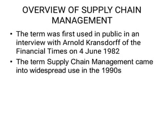 OVERVIEW OF SUPPLY CHAIN
MANAGEMENT
•
•
The term was ﬁrst used in public in an
interview with Arnold Kransdorff of the
Financial Times on 4 June 1982
The term Supply Chain Management came
into widespread use in the 1990s
 