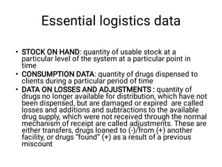 Essential logistics data
•
•
•
STOCK ON HAND: quantity of usable stock at a
particular level of the system at a particular point in
time 
CONSUMPTION DATA: quantity of drugs dispensed to
clients during a particular period of time 
DATA ON LOSSES AND ADJUSTMENTS : quantity of
drugs no longer available for distribution, which have not
been dispensed, but are damaged or expired  are called
losses and additions and subtractions to the available
drug supply, which were not received through the normal
mechanism of receipt are called adjustments. These are
either transfers, drugs loaned to (-)/from (+) another
facility, or drugs “found” (+) as a result of a previous
miscount
 
