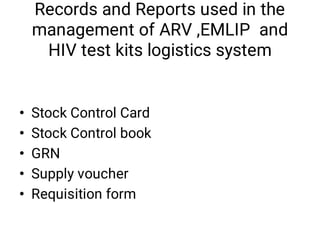Records and Reports used in the
management of ARV ,EMLIP and
HIV test kits logistics system
•
•
•
•
•
Stock Control Card 
Stock Control book 
GRN 
Supply voucher 
Requisition form 
 