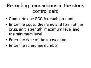 Recording transactions in the stock
control card
•
•
•
•
Complete one SCC for each product
Enter the code, the name and form of the
drug, unit, strength ,maximum level and
the minimum level
Enter the date of the transaction
Enter the reference number
 