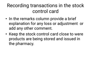 Recording transactions in the stock
control card
•
•
In the remarks column provide a brief
explanation for any loss or adjustment or
add any other comment.
Keep the stock control card close to were
products are being stored and issued in
the pharmacy.
 