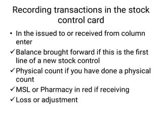 Recording transactions in the stock
control card
•




In the issued to or received from column
enter
Balance brought forward if this is the ﬁrst
line of a new stock control
Physical count if you have done a physical
count
MSL or Pharmacy in red if receiving
Loss or adjustment
 
