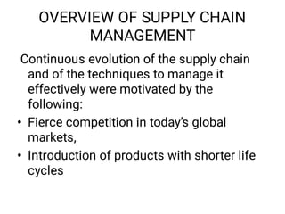 OVERVIEW OF SUPPLY CHAIN
MANAGEMENT
•
•
Continuous evolution of the supply chain
and of the techniques to manage it
effectively were motivated by the
following:
Fierce competition in today’s global
markets,
Introduction of products with shorter life
cycles
 