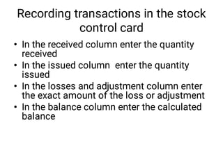 Recording transactions in the stock
control card
•
•
•
•
In the received column enter the quantity
received
In the issued column enter the quantity
issued
In the losses and adjustment column enter
the exact amount of the loss or adjustment
In the balance column enter the calculated
balance
 