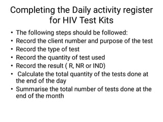 Completing the Daily activity register
for HIV Test Kits
•
•
•
•
•
•
•
The following steps should be followed:
Record the client number and purpose of the test
Record the type of test
Record the quantity of test used
Record the result ( R, NR or IND)
Calculate the total quantity of the tests done at
the end of the day
Summarise the total number of tests done at the
end of the month
 