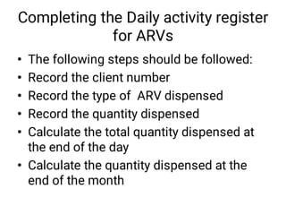 Completing the Daily activity register
for ARVs
•
•
•
•
•
•
The following steps should be followed:
Record the client number
Record the type of ARV dispensed
Record the quantity dispensed
Calculate the total quantity dispensed at
the end of the day
Calculate the quantity dispensed at the
end of the month
 