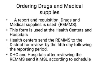 Ordering Drugs and Medical
supplies
•
•
•
•
A report and requisition Drugs and
Medical supplies is used (REMMS).
This form is used at the Health Centers and
Hospitals
Health centers send the REMMS to the
District for review by the ﬁfth day following
the reporting period.
DHO and Hospitals after reviewing the
REMMS send it MSL according to schedule
 